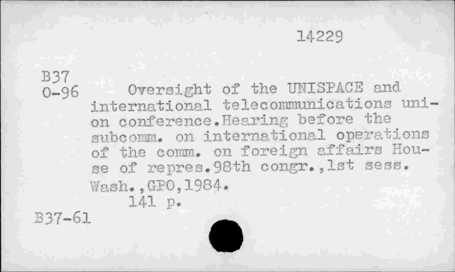 ﻿14229
B37 0-96
Oversight of the UNISPACE and international telecommunications union conference.Hearing before the. subcomm, on international operations of the comm, on foreign affairs House of repres.98th congr.,1st sess.
Wash.,GPO,1984.
141 p.
B37-61